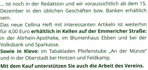 … ist noch in der Redaktion und wir voraussichtlich ab dem 15. Dezember in den üblichen Geschäften bzw. Banken erhältlich sein. Das neue Cellina Heft mit interessanten Artikeln ist weiterhin für 4,00 Euro erhältlich in Kellen auf der Emmericher Straße:  in der Altrhein-Apotheke, im Blumenhaus Ebben und bei der Volksbank und Sparkasse.   Sowie in Kleve: im Tabakladen Pfeifenstube „An der Münze“ und in der Oberstadt bei Hintzen und Feldkamp. Mit dem Kauf unterstützen Sie auch die Arbeit des Vereins.