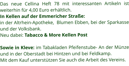 Das neue Cellina Heft 78 mit interessanten Artikeln ist weiterhin für 4,00 Euro erhältlich. In Kellen auf der Emmericher Straße: in der Altrhein-Apotheke,  Blumen Ebben, bei der Sparkasse und der Volksbank.  Neu dabei: Tabacco & More Kellen Post  Sowie in Kleve: im Tabakladen Pfeifenstube- An der Münze und in der Oberstadt bei Hintzen und bei Feldkamp.  Mit dem Kauf unterstützen Sie auch die Arbeit des Vereins.
